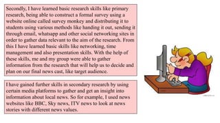 Secondly, I have learned basic research skills like primary
research, being able to construct a formal survey using a
website online called survey monkey and distributing it to
students using various methods like handing it out, sending it
through email, whatsapp and other social networking sites in
order to gather data relevant to the aim of the research. From
this I have learned basic skills like networking, time
management and also presentation skills. With the help of
these skills, me and my group were able to gather
information from the research that will help us to decide and
plan on our final news cast, like target audience.
I have gained further skills in secondary research by using
certain media platforms to gather and get an insight into
information about local news. So for example, I used news
websites like BBC, Sky news, ITV news to look at news
stories with different news values.

 