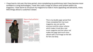 • I have learnt a lot over the time period, since completing my preliminary task I have become more
confident in using technologies, I have also used a range of colours and content within my
magazine. I have learnt to structure my magazine to make it more appealing and attractive, many
little things attract a customer/ viewer.
This is my double page spread that
I have completed fort my music
magazine, you can see the
structure and the colour scheme
which makes it look like a real
music magazine and the colour red
makes the page look much more
vibrant with a full image on the left
for fans too keep.
 