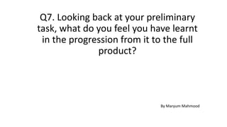 Q7. Looking back at your preliminary
task, what do you feel you have learnt
in the progression from it to the full
product?
By Maryum Mahmood
 