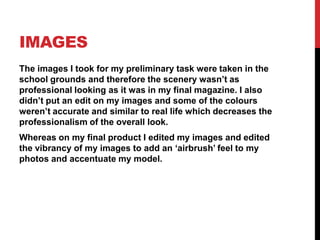 IMAGES
The images I took for my preliminary task were taken in the
school grounds and therefore the scenery wasn’t as
professional looking as it was in my final magazine. I also
didn’t put an edit on my images and some of the colours
weren’t accurate and similar to real life which decreases the
professionalism of the overall look.
Whereas on my final product I edited my images and edited
the vibrancy of my images to add an ‘airbrush’ feel to my
photos and accentuate my model.
 