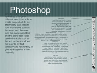 PhotoshopWhen using Photoshop, I
have used a range of
different tools to be able to
create my product. In my
preliminary task, I learnt
how to use tools such as
the move tool, the select
tool, the magic wand tool
and the clone tool. I also
used other tools such as
the text tool which allowed
me to write my text
vertically and horizontally to
give my magazine a little
originality.
Move tool
I used the move tool in my work
when I was placing my different
items on my magazine as well as
moving my images aroundThe selection tool
With the selection tool, I was able
to select certain parts of my image
and I was able to cut it and also
move that around using the move
tool.Magic Wand tool
With the magic wand tool, I was able to select certain
parts of my image and I was able to cut it out and then
place it elsewhere without a background. For example, I
used this for my central image when I cut out my image
and put it on a white background.
Clone tool
I used the clone tool in my work when I
wanted to extend my background or make my
background all over something. For example,
I used this in my preliminary task when
creating my school magazine and I used the
clone tool to cover up the Little Heath sign on
the wall.
Text tool
I used the text tool to insert text into my
magazine. Even though I didn’t use any
vertical text, I learnt how to change the
different types of text if I wanted to insert
them into my magazine.
 