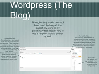 Wordpress (The
Blog)
Throughout my media course, I
have used the blog a lot to
publish my work. In my
preliminary task I learnt how to
use a range of tools to publish
my work.
Add Media Button
This is for when I want to add
media from my computer onto
my blog post. I used this when I
wanted to insert my school
magazine photos and any other
photographs that I may have
wanted to put on the blog.
Visual text box
This is used when wanting to
write posts on my blog
without any other program
involved. I used this for
evaluating one of my Prezis
The text ‘text’ box
This was used when I wanted to
embed things from other programs
onto my blog. I have used this a lot
because I have embedded all sorts
of things such as Prezis, YouTube
videos and any other presentation
software which I have used.
Format Box
This is used so I
was able to insert
a different range
of media into my
blog posts
 