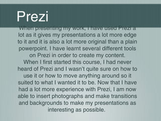 Prezi
When presenting my work, I have used Prezi a
lot as it gives my presentations a lot more edge
to it and it is also a lot more original than a plain
powerpoint. I have learnt several different tools
on Prezi in order to create my content.
When I first started this course, I had never
heard of Prezi and I wasn’t quite sure on how to
use it or how to move anything around so it
suited to what I wanted it to be. Now that I have
had a lot more experience with Prezi, I am now
able to insert photographs and make transitions
and backgrounds to make my presentations as
interesting as possible.
 