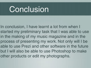 Conclusion
In conclusion, I have learnt a lot from when I
started my preliminary task that I was able to use
in the making of my music magazine and in the
process of presenting my work. Not only will I be
able to use Prezi and other software in the future
but I will also be able to use Photoshop to make
other products or edit my photographs.
 