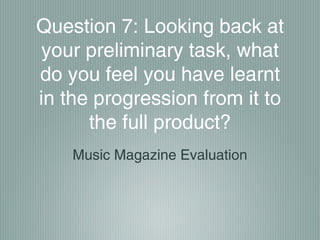 Question 7: Looking back at
your preliminary task, what
do you feel you have learnt
in the progression from it to
the full product?
Music Magazine Evaluation
 