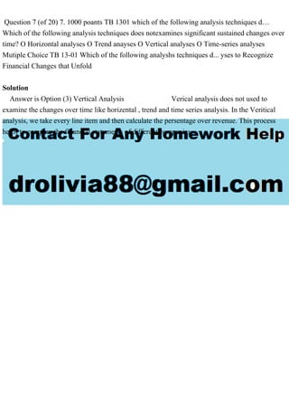 Question 7 (of 20) 7. 1000 poants TB 1301 which of the following analysis techniques d…
Which of the following analysis techniques does notexamines significant sustained changes over
time? O Horizontal analyses O Trend anayses O Vertical analyses O Time-series analyses
Mutiple Choice TB 13-01 Which of the following analyshs techniques d... yses to Recognize
Financial Changes that Unfold
Solution
Answer is Option (3) Vertical Analysis Verical analysis does not used to
examine the changes over time like horizental , trend and time series analysis. In the Veritical
analysis, we take every line item and then calculate the persentage over revenue. This process
helps to compare the financial statements of different companies
 