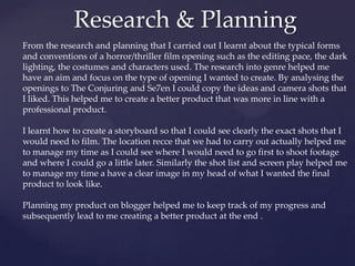 Research & Planning
From the research and planning that I carried out I learnt about the typical forms
and conventions of a horror/thriller film opening such as the editing pace, the dark
lighting, the costumes and characters used. The research into genre helped me
have an aim and focus on the type of opening I wanted to create. By analysing the
openings to The Conjuring and Se7en I could copy the ideas and camera shots that
I liked. This helped me to create a better product that was more in line with a
professional product.
I learnt how to create a storyboard so that I could see clearly the exact shots that I
would need to film. The location recce that we had to carry out actually helped me
to manage my time as I could see where I would need to go first to shoot footage
and where I could go a little later. Similarly the shot list and screen play helped me
to manage my time a have a clear image in my head of what I wanted the final
product to look like.
Planning my product on blogger helped me to keep track of my progress and
subsequently lead to me creating a better product at the end .

 