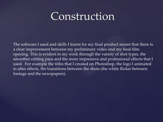 Construction
The software I used and skills I learnt for my final product meant that there is
a clear improvement between my preliminary video and my final film
opening. This is evident in my work through the variety of shot types, the
smoother editing pace and the more impressive and professional effects that I
used. For example the titles that I created on Photoshop, the logo I animated
in after effects, the transitions between the shots (the white flicker between
footage and the newspapers).

 