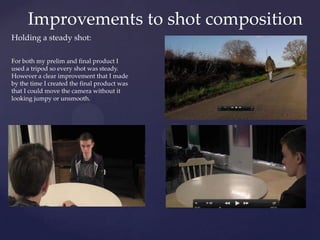 Improvements to shot composition
Holding a steady shot:
For both my prelim and final product I
used a tripod so every shot was steady.
However a clear improvement that I made
by the time I created the final product was
that I could move the camera without it
looking jumpy or unsmooth.

 