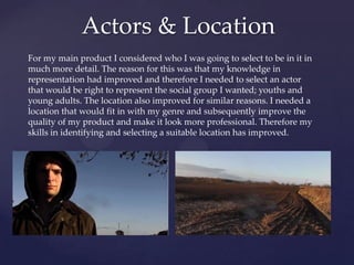 Actors & Location
For my main product I considered who I was going to select to be in it in
much more detail. The reason for this was that my knowledge in
representation had improved and therefore I needed to select an actor
that would be right to represent the social group I wanted; youths and
young adults. The location also improved for similar reasons. I needed a
location that would fit in with my genre and subsequently improve the
quality of my product and make it look more professional. Therefore my
skills in identifying and selecting a suitable location has improved.

 