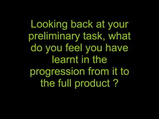 Looking back at your preliminary task, what do you feel you have learnt in the progression from it to the full product ? 