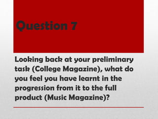 Question 7
Looking back at your preliminary
task (College Magazine), what do
you feel you have learnt in the
progression from it to the full
product (Music Magazine)?
 