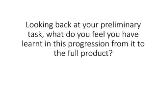 Looking back at your preliminary
task, what do you feel you have
learnt in this progression from it to
the full product?
 