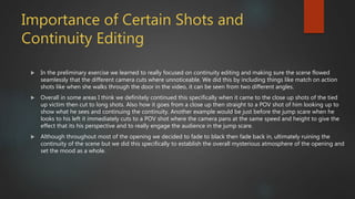 Importance of Certain Shots and
Continuity Editing
 In the preliminary exercise we learned to really focused on continuity editing and making sure the scene flowed
seamlessly that the different camera cuts where unnoticeable. We did this by including things like match on action
shots like when she walks through the door in the video, it can be seen from two different angles.
 Overall in some areas I think we definitely continued this specifically when it came to the close up shots of the tied
up victim then cut to long shots. Also how it goes from a close up then straight to a POV shot of him looking up to
show what he sees and continuing the continuity. Another example would be just before the jump scare when he
looks to his left it immediately cuts to a POV shot where the camera pans at the same speed and height to give the
effect that its his perspective and to really engage the audience in the jump scare.
 Although throughout most of the opening we decided to fade to black then fade back in, ultimately ruining the
continuity of the scene but we did this specifically to establish the overall mysterious atmosphere of the opening and
set the mood as a whole.
 