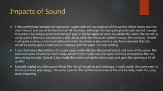 Impacts of Sound
 In the preliminary exercise we had some trouble with the microphone of the camera which meant that we
didn’t record any sound for the first half of the video, although this was quite problematic we did manage
to bypass it by using a score and having it play in the background when we edited the video. We ended up
using quite a dramatic soundtrack to play along while the character walked through the corridors. Overall
it set quite a serious mood and atmosphere for the whole scene and in a way foreshadowed that she
would be giving quite a sad/serious message with the paper she was holding.
 In our final piece the addition of a score again really effected the overall mood and tone of the scene. The
eerie and quite monotone music really added to the mysterious and quite ominous atmosphere that we
were trying to build. Overall it also made the scene a whole lot more scary and gave the opening a lot of
quality.
 Specially added with the sound effects like the girl laughing and footsteps, it really made the scene seem a
lot more scarier and creepy. The same goes for the sudden loud noise at the end to really make the jump
scare impacting.
 