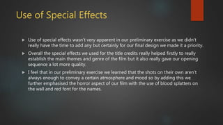 Use of Special Effects
 Use of special effects wasn’t very apparent in our preliminary exercise as we didn’t
really have the time to add any but certainly for our final design we made it a priority.
 Overall the special effects we used for the title credits really helped firstly to really
establish the main themes and genre of the film but it also really gave our opening
sequence a lot more quality.
 I feel that in our preliminary exercise we learned that the shots on their own aren’t
always enough to convey a certain atmosphere and mood so by adding this we
further emphasised the horror aspect of our film with the use of blood splatters on
the wall and red font for the names.
 
