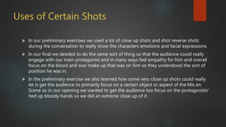 Uses of Certain Shots
 In our preliminary exercises we used a lot of close up shots and shot reverse shots
during the conversation to really show the characters emotions and facial expressions.
 In our final we deeded to do the same sort of thing so that the audience could really
engage with our main protagonist and in many ways feel empathy for him and overall
focus on the blood and scar make up that was on him so they understood the sort of
position he was in.
 In the preliminary exercise we also learned how some very close up shots could really
let is get the audience to primarily focus on a certain object or aspect of the Mis en
Scene so in our opening we wanted to get the audience too focus on the protagonists'
tied up bloody hands so we did an extreme close up of it.
 