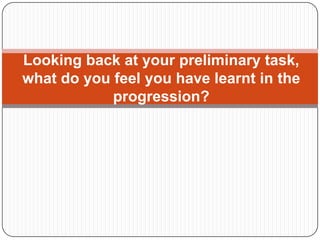 Looking back at your preliminary task,
what do you feel you have learnt in the
            progression?
 