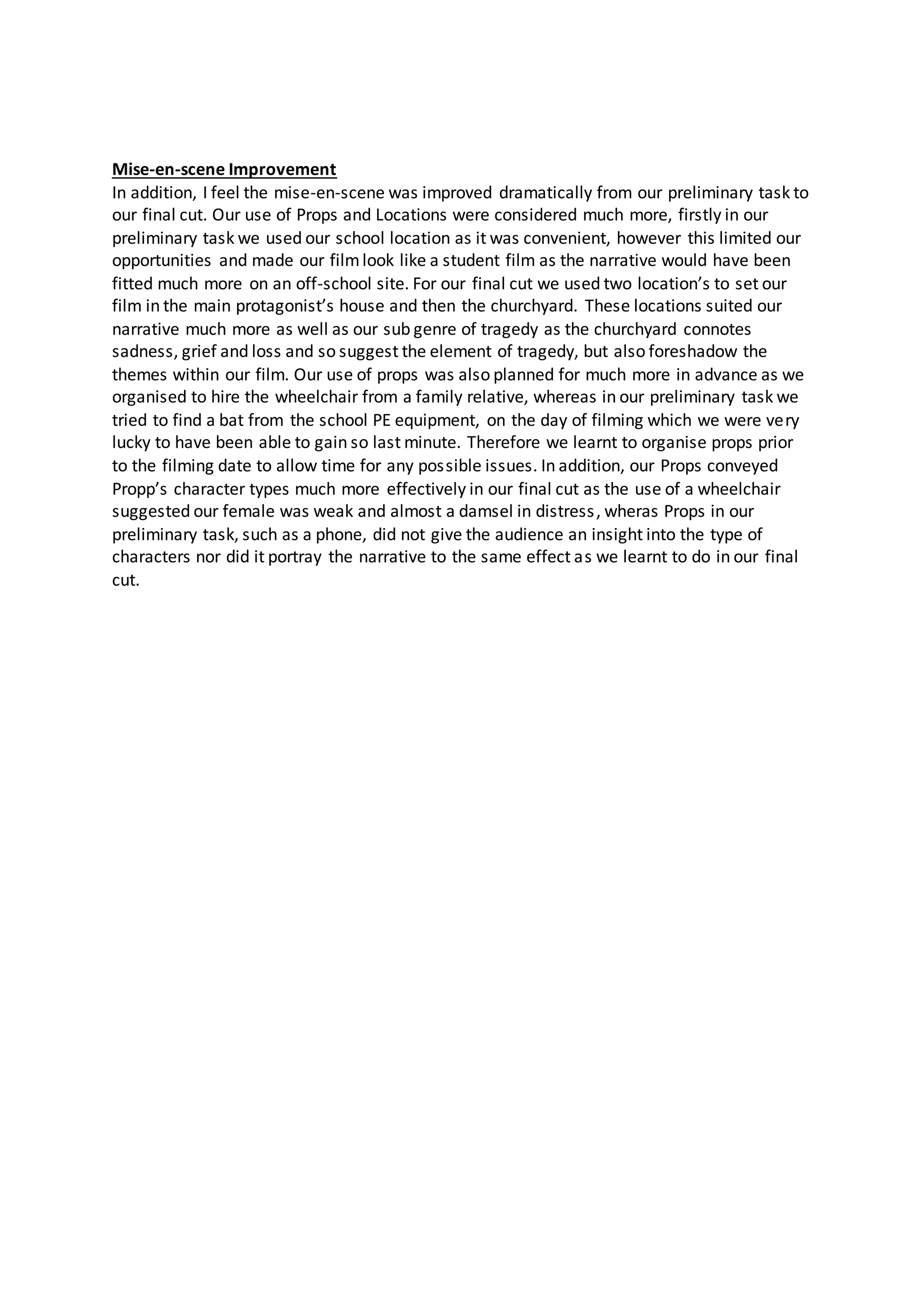 Mise-en-scene Improvement
In addition, I feel the mise-en-scene was improved dramatically from our preliminary task to
our final cut. Our use of Props and Locations were considered much more, firstly in our
preliminary task we used our school location as it was convenient, however this limited our
opportunities and made our filmlook like a student film as the narrative would have been
fitted much more on an off-school site. For our final cut we used two location’s to set our
film in the main protagonist’s house and then the churchyard. These locations suited our
narrative much more as well as our sub genre of tragedy as the churchyard connotes
sadness, grief and loss and so suggest the element of tragedy, but also foreshadow the
themes within our film. Our use of props was also planned for much more in advance as we
organised to hire the wheelchair from a family relative, whereas in our preliminary task we
tried to find a bat from the school PE equipment, on the day of filming which we were very
lucky to have been able to gain so last minute. Therefore we learnt to organise props prior
to the filming date to allow time for any possible issues. In addition, our Props conveyed
Propp’s character types much more effectively in our final cut as the use of a wheelchair
suggested our female was weak and almost a damsel in distress, wheras Props in our
preliminary task, such as a phone, did not give the audience an insight into the type of
characters nor did it portray the narrative to the same effect as we learnt to do in our final
cut.
 