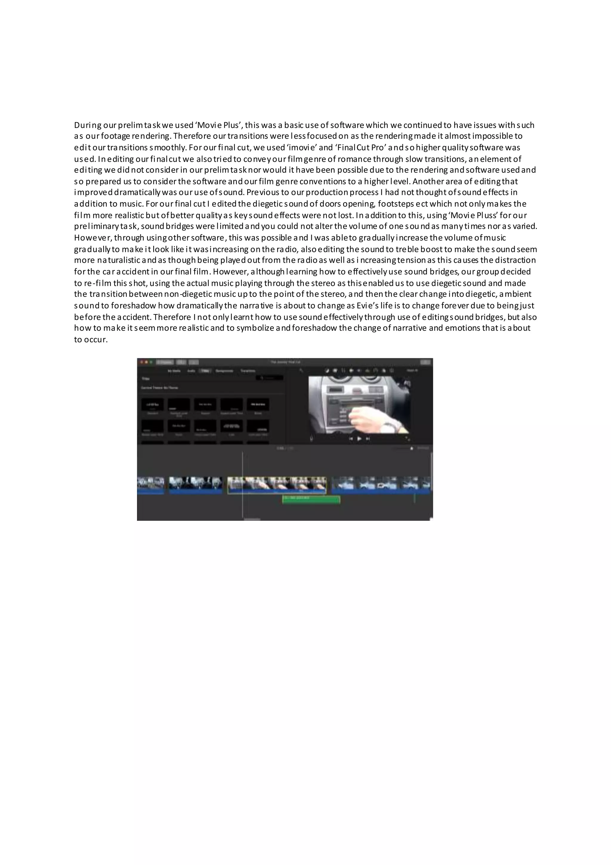 During our prelimtaskwe used‘Movie Plus’, this was a basic use of software which we continuedto have issues withsuch
as our footage rendering. Therefore our transitions were lessfocusedon as the renderingmade it almost impossible to
edit our transitions smoothly. For our final cut, we used‘imovie’ and ‘FinalCut Pro’ andsohigher qualitysoftware was
used. Inediting our finalcut we alsotriedto conveyour filmgenre of romance through slow transitions, anelement of
editing we didnot consider in our prelimtasknor would it have been possible due to the rendering andsoftware usedand
so prepared us to consider the software andour film genre conventions to a higher level. Another area of editingthat
improveddramaticallywas our use ofsound. Previous to our productionprocess I had not thought ofsoundeffects in
addition to music. For our final cut I editedthe diegetic soundof doors opening, footsteps ect which not onlymakes the
film more realistic but ofbetter qualityas keysoundeffects were not lost. Inadditionto this, using‘Movie Pluss’ for our
preliminarytask, soundbridges were limitedandyou could not alter the volume of one soundas manytimes nor as varied.
However, through usingother software, this was possible and I was ableto graduallyincrease the volume ofmusic
graduallyto make it look like it wasincreasing onthe radio, alsoediting the sound to treble boost to make the soundseem
more naturalistic andas thoughbeing playedout from the radioas well as i ncreasingtensionas this causes the distraction
for the car accident in our final film. However, althoughlearning how to effectivelyuse sound bridges, our groupdecided
to re-film this shot, using the actual music playing through the stereo as thisenabledus to use diegetic sound and made
the transitionbetweennon-diegetic music upto the point of the stereo, and thenthe clear change intodiegetic, ambient
soundto foreshadow how dramaticallythe narrative is about to change as Evie’s life is to change forever due to beingjust
before the accident. Therefore I not onlylearnt how to use soundeffectivelythrough use of editingsoundbridges, but also
how to make it seemmore realistic and to symbolize andforeshadow the change of narrative and emotions that is about
to occur.
 