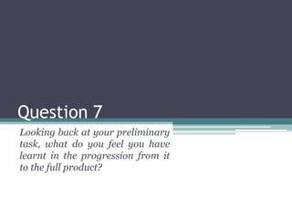 Question 7 
Looking back at your preliminary 
task, what do you feel you have 
learnt in the progression from it 
to the full product? 
 