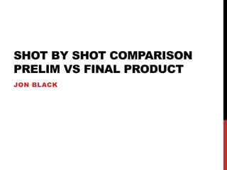 SHOT BY SHOT COMPARISON
PRELIM VS FINAL PRODUCT
JON BLACK
 