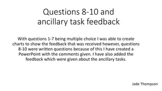 Questions 8-10 and
ancillary task feedback
With questions 1-7 being multiple choice I was able to create
charts to show the feedback that was received however, questions
8-10 were written questions because of this I have created a
PowerPoint with the comments given. I have also added the
feedback which were given about the ancillary tasks.
Jade Thompson
 