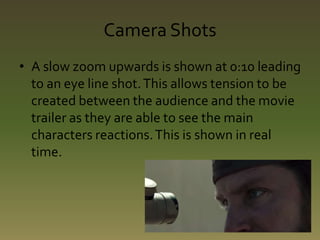 Camera Shots 
• A slow zoom upwards is shown at 0:10 leading 
to an eye line shot. This allows tension to be 
created between the audience and the movie 
trailer as they are able to see the main 
characters reactions. This is shown in real 
time. 
 
