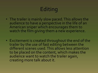 Editing 
• The trailer is mainly slow paced. This allows the 
audience to have a perspective in the life of an 
American sniper which encourages them to 
watch the film giving them a new experience. 
• Excitement is created throughout the end of the 
trailer by the use of fast editing between the 
different scenes used. This allows less attention 
to be placed on the content, which makes the 
audience want to watch the trailer again, 
creating more talk about it. 
 