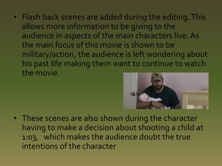 • Flash back scenes are added during the editing. This 
allows more information to be giving to the 
audience in aspects of the main characters live. As 
the main focus of this movie is shown to be 
military/action, the audience is left wondering about 
his past life making them want to continue to watch 
the movie. 
• These scenes are also shown during the character 
having to make a decision about shooting a child at 
1:03, which makes the audience doubt the true 
intentions of the character 
 