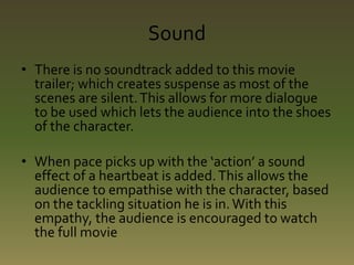 Sound 
• There is no soundtrack added to this movie 
trailer; which creates suspense as most of the 
scenes are silent. This allows for more dialogue 
to be used which lets the audience into the shoes 
of the character. 
• When pace picks up with the ‘action’ a sound 
effect of a heartbeat is added. This allows the 
audience to empathise with the character, based 
on the tackling situation he is in. With this 
empathy, the audience is encouraged to watch 
the full movie 
 