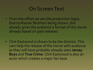 On Screen Text 
• From the offset we see the production logos. 
Due to Warner Brothers being shown, this 
already gives the audience a format of the movie 
already based on past releases. 
• Clint Eastwood is shown to be the director. This 
cam help the release of the movie with audience 
as they will have probably already seen Jersey 
Boys and True Crime. Clint Eastwood is also an 
actor which creates a major fan base 
 