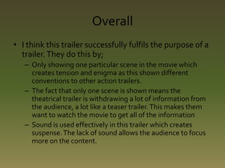 Overall 
• I think this trailer successfully fulfils the purpose of a 
trailer. They do this by; 
– Only showing one particular scene in the movie which 
creates tension and enigma as this shown different 
conventions to other action trailers. 
– The fact that only one scene is shown means the 
theatrical trailer is withdrawing a lot of information from 
the audience, a lot like a teaser trailer. This makes them 
want to watch the movie to get all of the information 
– Sound is used effectively in this trailer which creates 
suspense. The lack of sound allows the audience to focus 
more on the content. 
