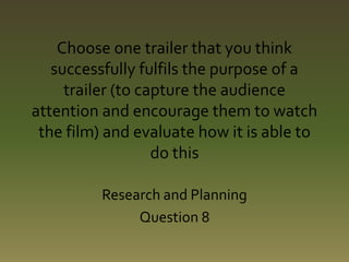 Choose one trailer that you think 
successfully fulfils the purpose of a 
trailer (to capture the audience 
attention and encourage them to watch 
the film) and evaluate how it is able to 
do this 
Research and Planning 
Question 8 
 