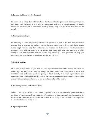 5
5. Include staff in policy development
No one wants a policy dictated from above. Involve staff in the process of defining appropriate
use. Keep staff informed as the rules are developed and tools are implemented. If people
understand the need for a responsible security policy, they will be much more inclined to
comply.
6. Train your employees
Staff training is commonly overlooked or underappreciated as part of the AUP implementation
process. But, in practice, it's probably one of the most useful phases. It not only helps you to
inform employees and help them understand the policies, but it also allows you to discuss the
practical, real-world implications of the policy. End users will often ask questions or offer
examples in a training forum, and this can be very rewarding. These questions can help you
define the policy in more detail and adjust it to be more useful.
7. Get it in writing
Make sure every member of your staff has read, signed and understood the policy. All new hires
should sign the policy when they are brought on board and should be required to reread and
reconfirm their understanding of the policy at least annually. For large organizations, use
automated tools to help electronically deliver and track signatures of the documents. Some tools
even provide quizzing mechanisms to test user's knowledge of the policy.
8. Set clear penalties and enforce them
Network security is no joke. Your security policy isn't a set of voluntary guidelines but a
condition of employment. Have a clear set of procedures in place that spell out the penalties for
breaches in the security policy. Then enforce them. A security policy with haphazard compliance
is almost as bad as no policy at all.
9. Update your staff
 