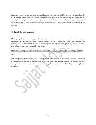 6
A security policy is a dynamic document because the network itself is always evolving. People
come and go. Databases are created and destroyed. New security threats pop up. Keeping the
security policy updated is hard enough, but keeping staffers aware of any changes that might
affect their day-to-day operations is even more difficult. Open communication is the key to
success.
10. Install the tools you need
Having a policy is one thing, enforcing it is another. Internet and e-mail content security
products with customizable rule sets can ensure that your policy, no matter how complex, is
adhered to. The investment in tools to enforce your security policy is probably one of the most
cost-effective purchases you will ever make.
https://www.computerworld.com/article/2572970/10-steps-to-a-successful-security-policy.html
Conclusion
If it is important to be secure, then it is important to be sure all of the security policy is enforced
by mechanisms that are strong enough. There are organized methodologies and risk assessment
strategies to assure completeness of security policies and assure that they are completely
enforced.
 