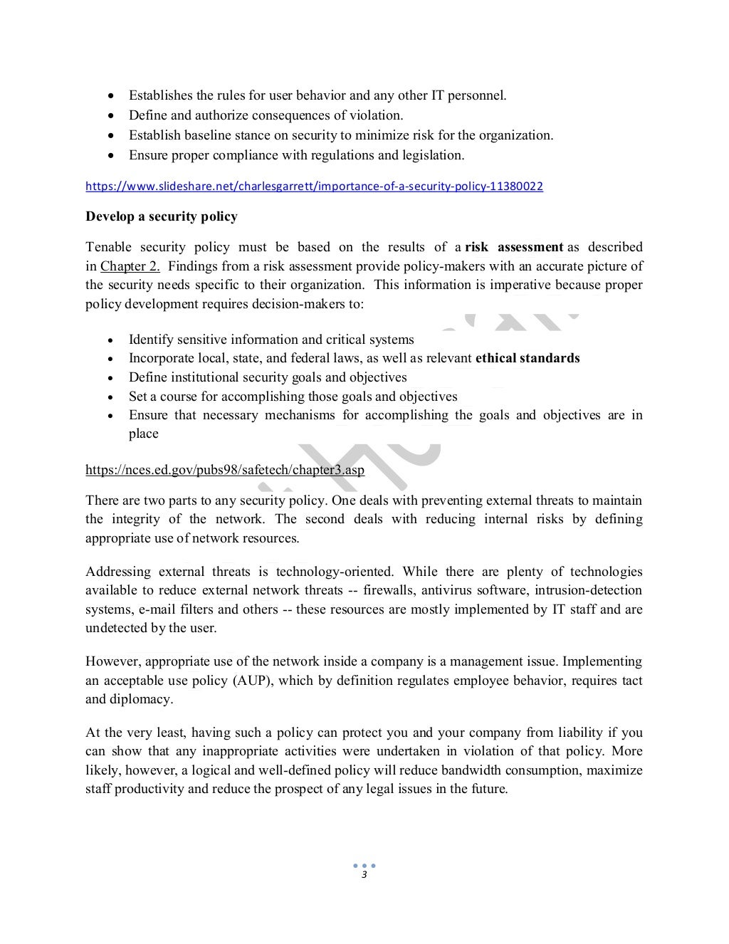 3
 Establishes the rules for user behavior and any other IT personnel.
 Define and authorize consequences of violation.
 Establish baseline stance on security to minimize risk for the organization.
 Ensure proper compliance with regulations and legislation.
https://www.slideshare.net/charlesgarrett/importance-of-a-security-policy-11380022
Develop a security policy
Tenable security policy must be based on the results of a risk assessment as described
in Chapter 2. Findings from a risk assessment provide policy-makers with an accurate picture of
the security needs specific to their organization. This information is imperative because proper
policy development requires decision-makers to:
 Identify sensitive information and critical systems
 Incorporate local, state, and federal laws, as well as relevant ethical standards
 Define institutional security goals and objectives
 Set a course for accomplishing those goals and objectives
 Ensure that necessary mechanisms for accomplishing the goals and objectives are in
place
https://nces.ed.gov/pubs98/safetech/chapter3.asp
There are two parts to any security policy. One deals with preventing external threats to maintain
the integrity of the network. The second deals with reducing internal risks by defining
appropriate use of network resources.
Addressing external threats is technology-oriented. While there are plenty of technologies
available to reduce external network threats -- firewalls, antivirus software, intrusion-detection
systems, e-mail filters and others -- these resources are mostly implemented by IT staff and are
undetected by the user.
However, appropriate use of the network inside a company is a management issue. Implementing
an acceptable use policy (AUP), which by definition regulates employee behavior, requires tact
and diplomacy.
At the very least, having such a policy can protect you and your company from liability if you
can show that any inappropriate activities were undertaken in violation of that policy. More
likely, however, a logical and well-defined policy will reduce bandwidth consumption, maximize
staff productivity and reduce the prospect of any legal issues in the future.
 