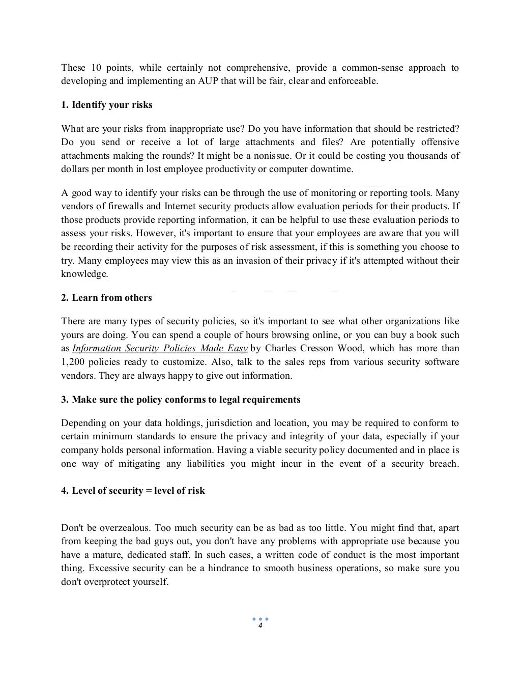 4
These 10 points, while certainly not comprehensive, provide a common-sense approach to
developing and implementing an AUP that will be fair, clear and enforceable.
1. Identify your risks
What are your risks from inappropriate use? Do you have information that should be restricted?
Do you send or receive a lot of large attachments and files? Are potentially offensive
attachments making the rounds? It might be a nonissue. Or it could be costing you thousands of
dollars per month in lost employee productivity or computer downtime.
A good way to identify your risks can be through the use of monitoring or reporting tools. Many
vendors of firewalls and Internet security products allow evaluation periods for their products. If
those products provide reporting information, it can be helpful to use these evaluation periods to
assess your risks. However, it's important to ensure that your employees are aware that you will
be recording their activity for the purposes of risk assessment, if this is something you choose to
try. Many employees may view this as an invasion of their privacy if it's attempted without their
knowledge.
2. Learn from others
There are many types of security policies, so it's important to see what other organizations like
yours are doing. You can spend a couple of hours browsing online, or you can buy a book such
as Information Security Policies Made Easy by Charles Cresson Wood, which has more than
1,200 policies ready to customize. Also, talk to the sales reps from various security software
vendors. They are always happy to give out information.
3. Make sure the policy conforms to legal requirements
Depending on your data holdings, jurisdiction and location, you may be required to conform to
certain minimum standards to ensure the privacy and integrity of your data, especially if your
company holds personal information. Having a viable security policy documented and in place is
one way of mitigating any liabilities you might incur in the event of a security breach.
4. Level of security = level of risk
Don't be overzealous. Too much security can be as bad as too little. You might find that, apart
from keeping the bad guys out, you don't have any problems with appropriate use because you
have a mature, dedicated staff. In such cases, a written code of conduct is the most important
thing. Excessive security can be a hindrance to smooth business operations, so make sure you
don't overprotect yourself.
 