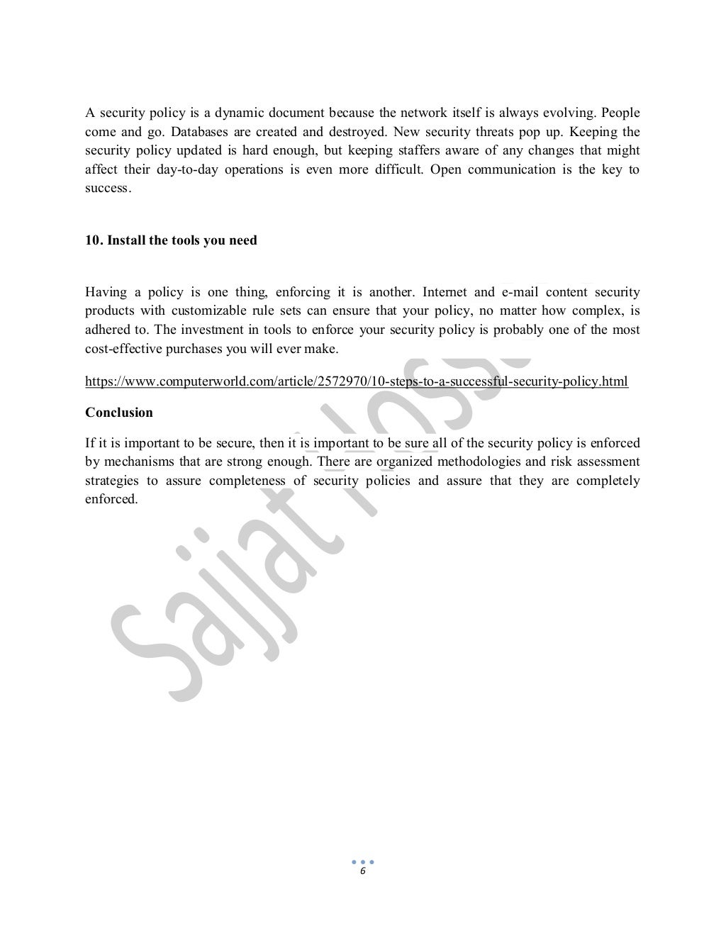 6
A security policy is a dynamic document because the network itself is always evolving. People
come and go. Databases are created and destroyed. New security threats pop up. Keeping the
security policy updated is hard enough, but keeping staffers aware of any changes that might
affect their day-to-day operations is even more difficult. Open communication is the key to
success.
10. Install the tools you need
Having a policy is one thing, enforcing it is another. Internet and e-mail content security
products with customizable rule sets can ensure that your policy, no matter how complex, is
adhered to. The investment in tools to enforce your security policy is probably one of the most
cost-effective purchases you will ever make.
https://www.computerworld.com/article/2572970/10-steps-to-a-successful-security-policy.html
Conclusion
If it is important to be secure, then it is important to be sure all of the security policy is enforced
by mechanisms that are strong enough. There are organized methodologies and risk assessment
strategies to assure completeness of security policies and assure that they are completely
enforced.
 