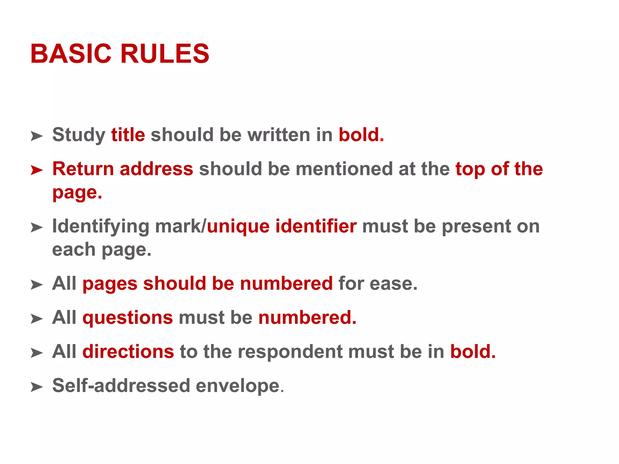 BASIC RULES
➤ Study title should be written in bold.
➤ Return address should be mentioned at the top of the
page.
➤ Identifying mark/unique identifier must be present on
each page.
➤ All pages should be numbered for ease.
➤ All questions must be numbered.
➤ All directions to the respondent must be in bold.
➤ Self-addressed envelope.
 
