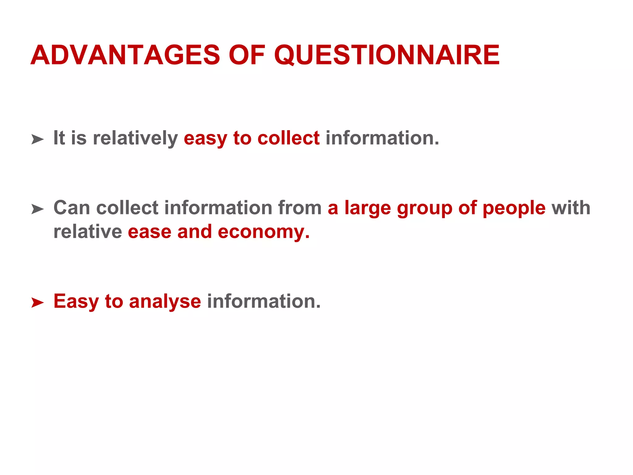 ADVANTAGES OF QUESTIONNAIRE
➤ It is relatively easy to collect information.
➤ Can collect information from a large group of people with
relative ease and economy.
➤ Easy to analyse information.
 