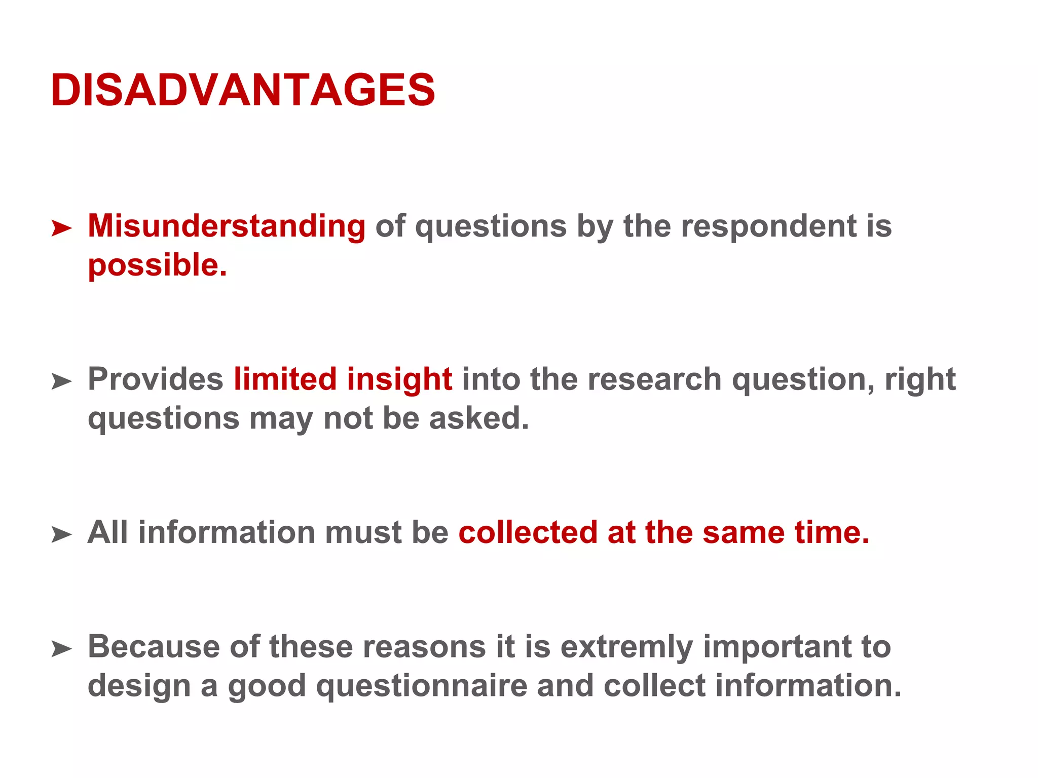 DISADVANTAGES
➤ Misunderstanding of questions by the respondent is
possible.
➤ Provides limited insight into the research question, right
questions may not be asked.
➤ All information must be collected at the same time.
➤ Because of these reasons it is extremly important to
design a good questionnaire and collect information.
 