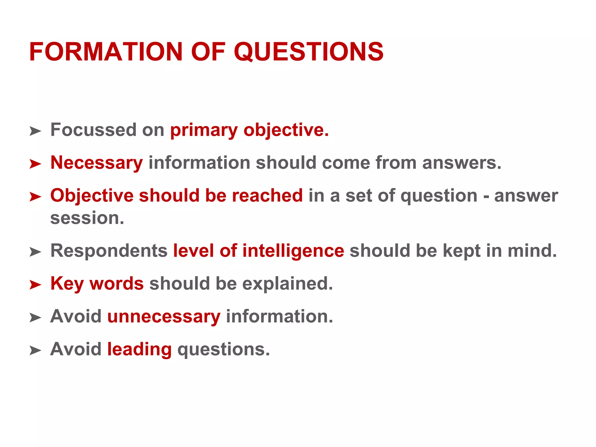 FORMATION OF QUESTIONS
➤ Focussed on primary objective.
➤ Necessary information should come from answers.
➤ Objective should be reached in a set of question - answer
session.
➤ Respondents level of intelligence should be kept in mind.
➤ Key words should be explained.
➤ Avoid unnecessary information.
➤ Avoid leading questions.
 