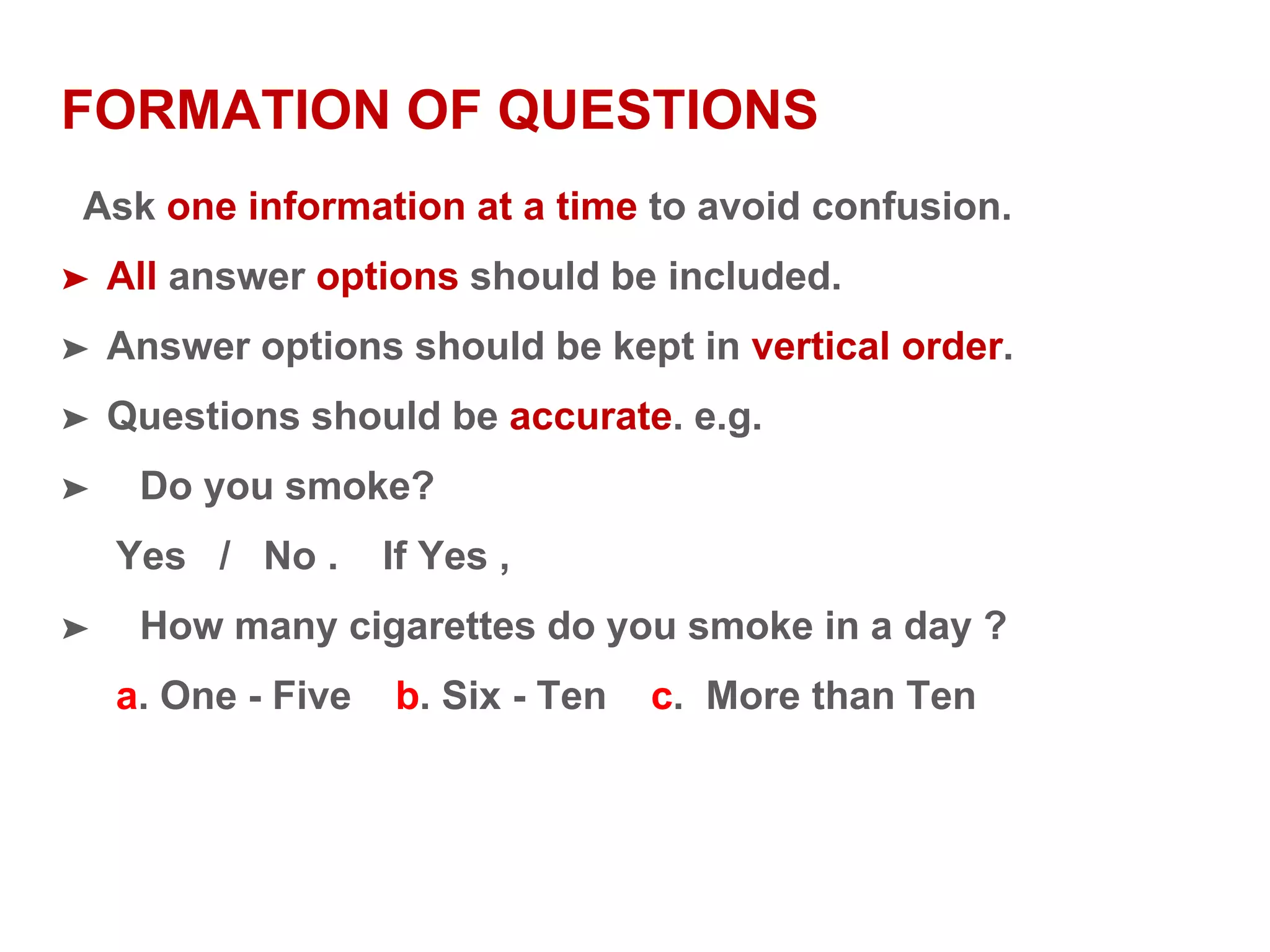 FORMATION OF QUESTIONS
Ask one information at a time to avoid confusion.
➤ All answer options should be included.
➤ Answer options should be kept in vertical order.
➤ Questions should be accurate. e.g.
➤ Do you smoke?
Yes / No . If Yes ,
➤ How many cigarettes do you smoke in a day ?
a. One - Five b. Six - Ten c. More than Ten
 