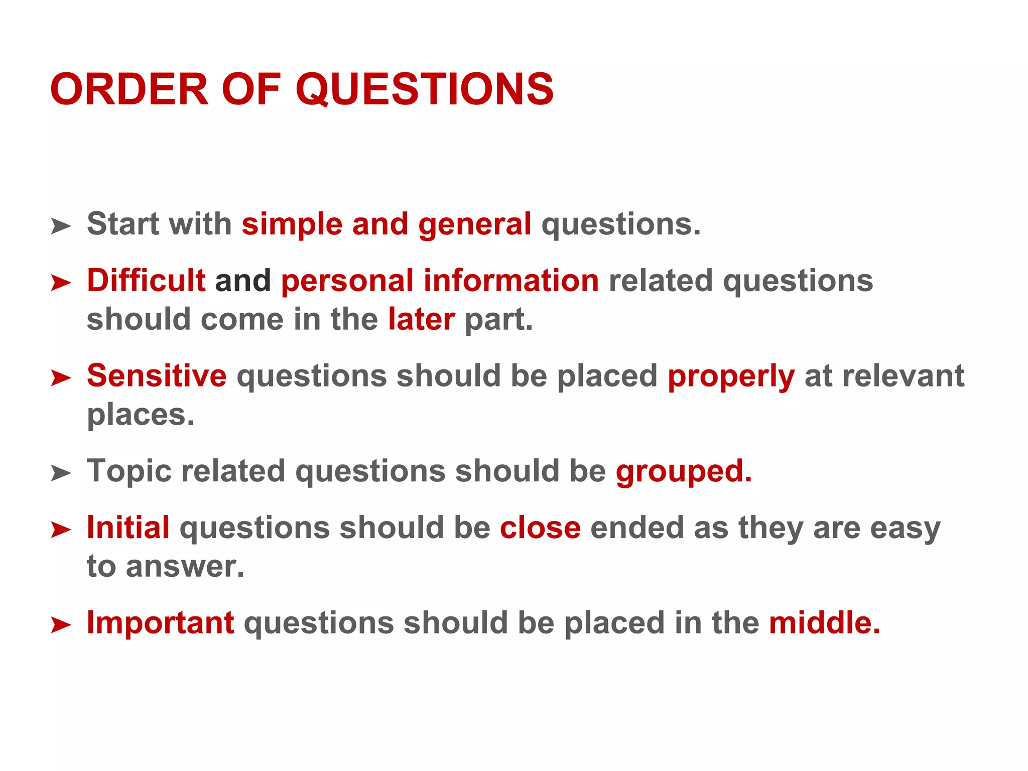 ORDER OF QUESTIONS
➤ Start with simple and general questions.
➤ Difficult and personal information related questions
should come in the later part.
➤ Sensitive questions should be placed properly at relevant
places.
➤ Topic related questions should be grouped.
➤ Initial questions should be close ended as they are easy
to answer.
➤ Important questions should be placed in the middle.
 