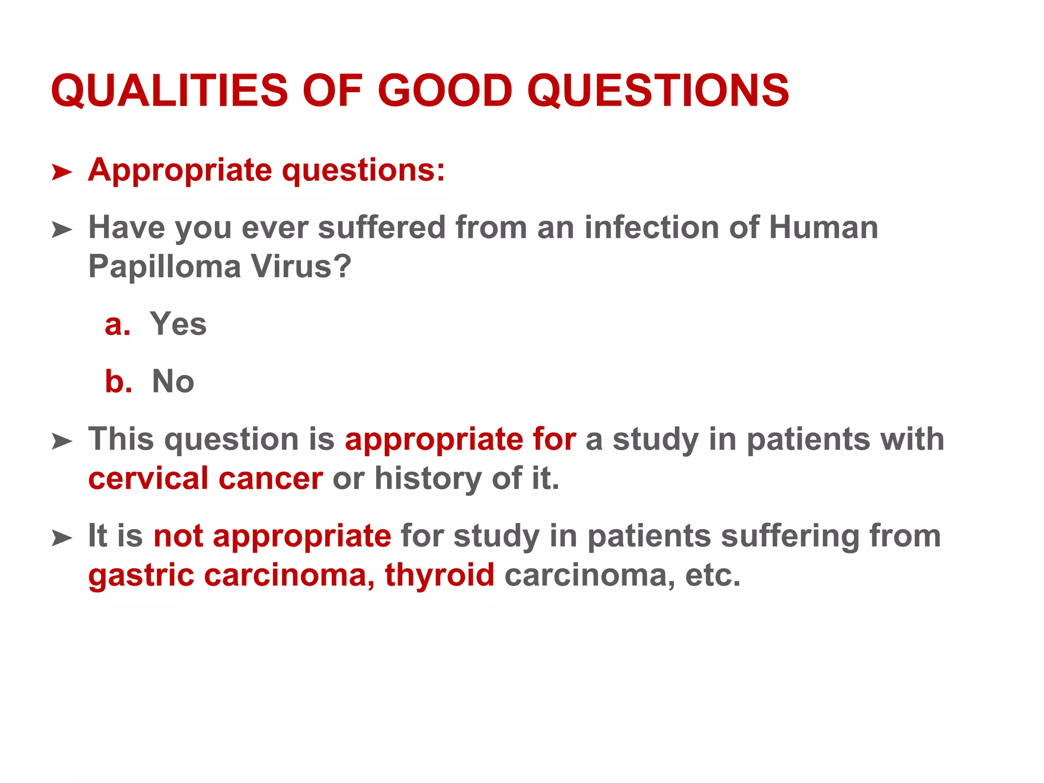QUALITIES OF GOOD QUESTIONS
➤ Appropriate questions:
➤ Have you ever suffered from an infection of Human
Papilloma Virus?
a. Yes
b. No
➤ This question is appropriate for a study in patients with
cervical cancer or history of it.
➤ It is not appropriate for study in patients suffering from
gastric carcinoma, thyroid carcinoma, etc.
 