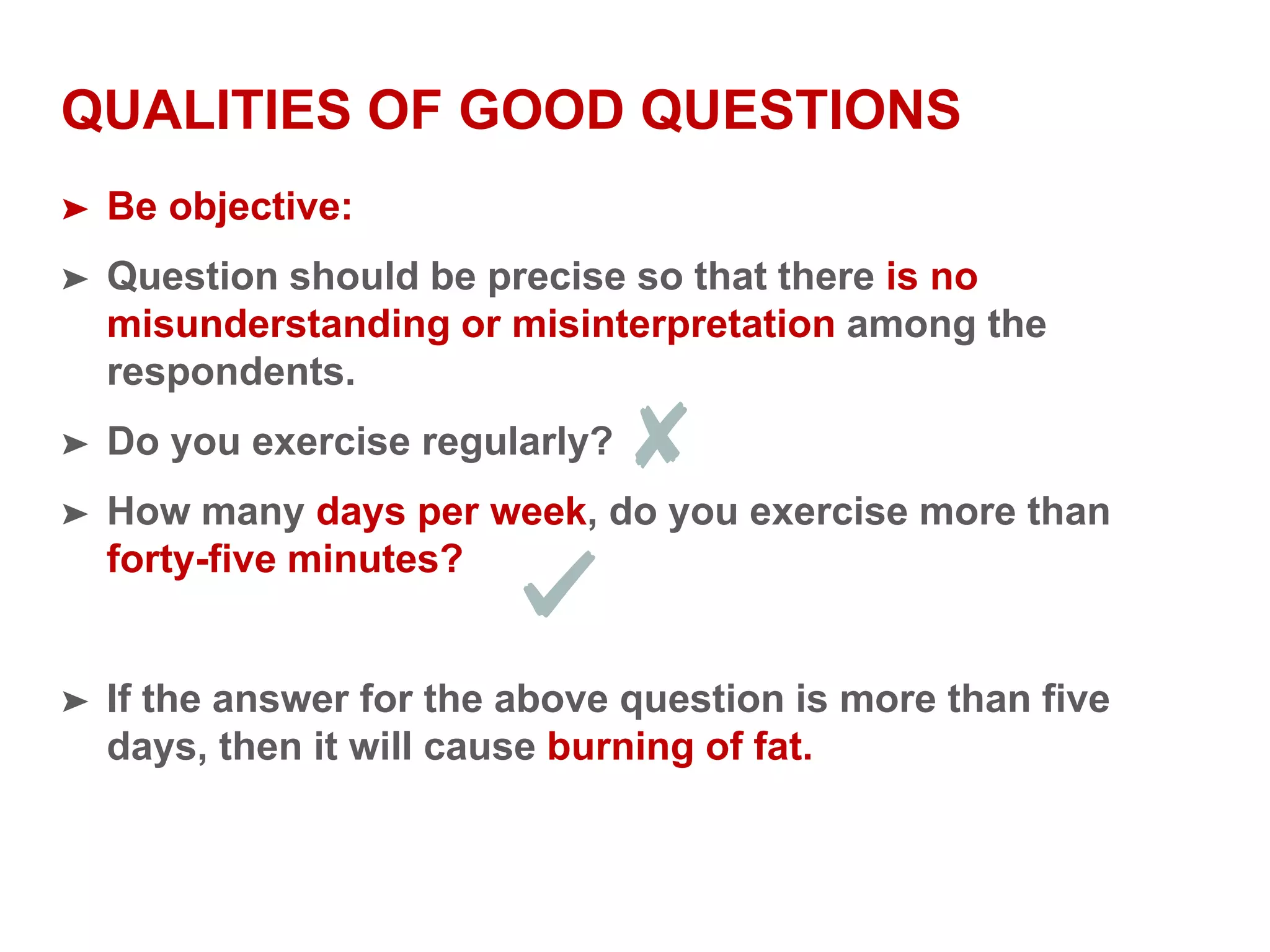 QUALITIES OF GOOD QUESTIONS
➤ Be objective:
➤ Question should be precise so that there is no
misunderstanding or misinterpretation among the
respondents.
➤ Do you exercise regularly?
➤ How many days per week, do you exercise more than
forty-five minutes?
➤ If the answer for the above question is more than five
days, then it will cause burning of fat.
 