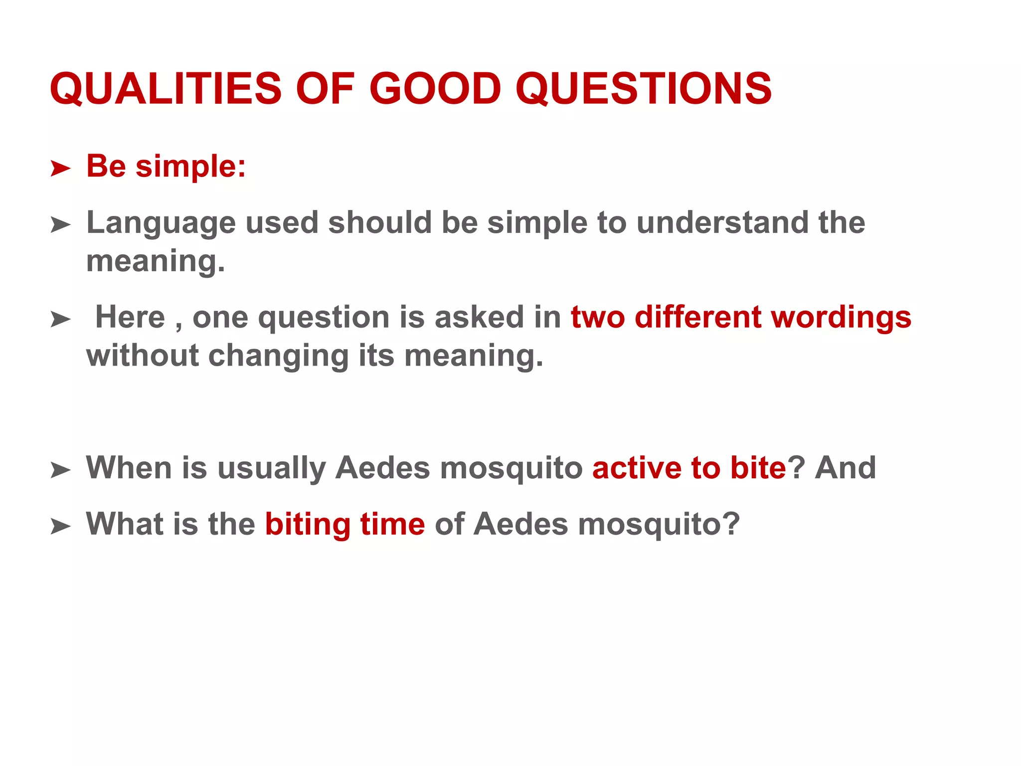 QUALITIES OF GOOD QUESTIONS
➤ Be simple:
➤ Language used should be simple to understand the
meaning.
➤ Here , one question is asked in two different wordings
without changing its meaning.
➤ When is usually Aedes mosquito active to bite? And
➤ What is the biting time of Aedes mosquito?
 