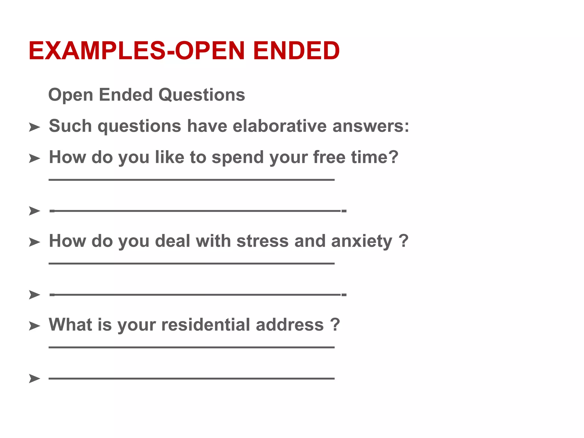 EXAMPLES-OPEN ENDED
Open Ended Questions
➤ Such questions have elaborative answers:
➤ How do you like to spend your free time?
————————————————
➤ -————————————————-
➤ How do you deal with stress and anxiety ?
————————————————
➤ -————————————————-
➤ What is your residential address ?
————————————————
➤ ————————————————
 
