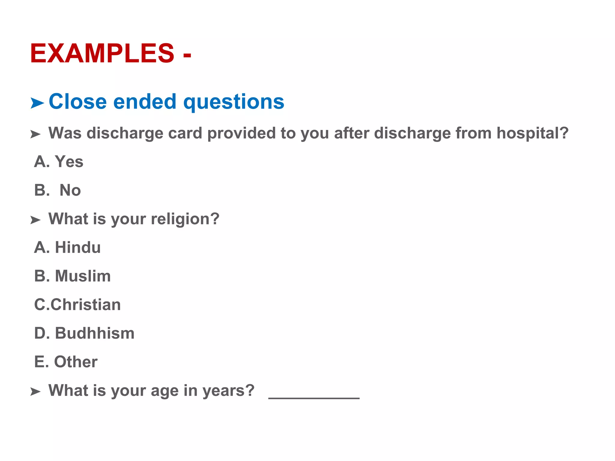 EXAMPLES -
➤ Close ended questions
➤ Was discharge card provided to you after discharge from hospital?
A. Yes
B. No
➤ What is your religion?
A. Hindu
B. Muslim
C.Christian
D. Budhhism
E. Other
➤ What is your age in years? __________
 